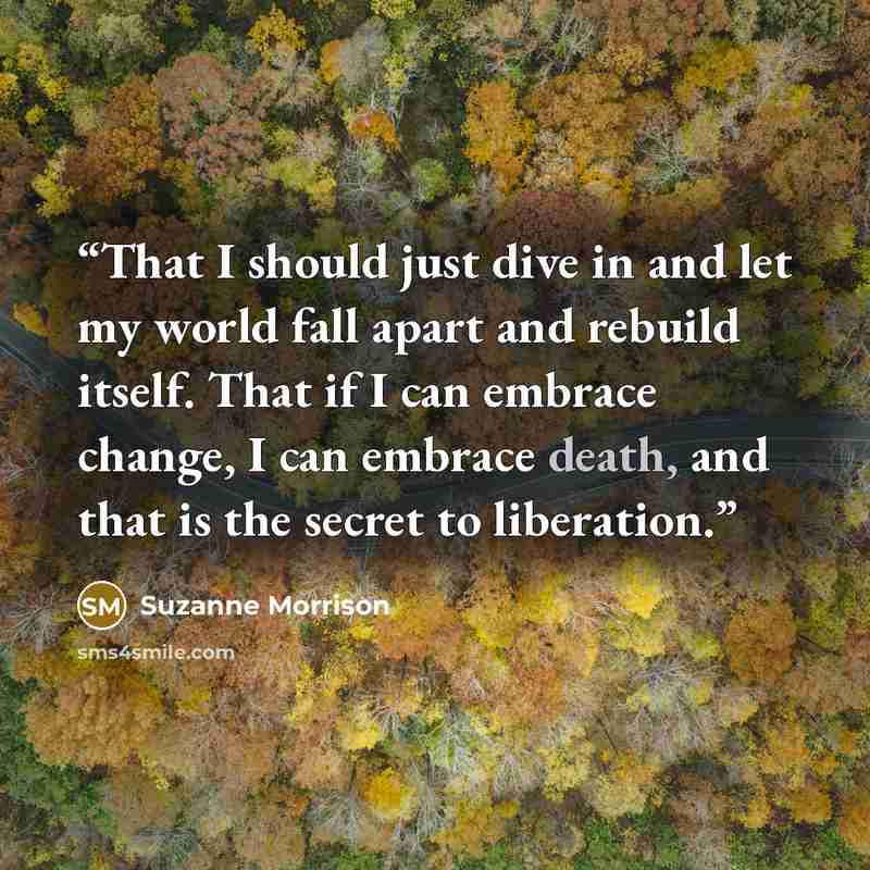 “That I should just dive in and let my world fall apart and rebuild itself. That if I can embrace change, I can embrace death, and that is the secret to liberation.” quote by Suzanne Morrison