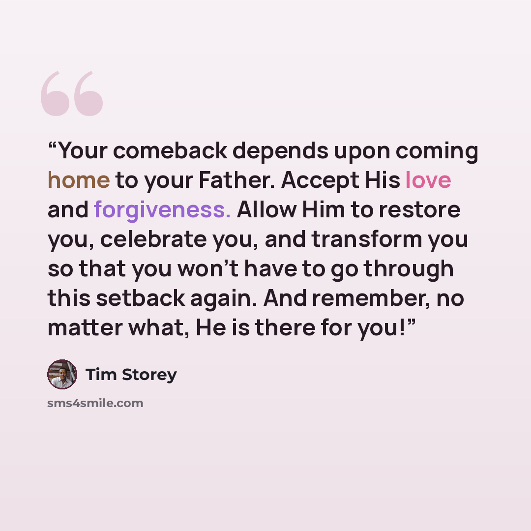 “Your comeback depends upon coming home to your Father. Accept His love and forgiveness. Allow Him to restore you, celebrate you, and transform you so that you won't have to go through this setback again. And remember, no matter what, He is there for you!” quote by Tim Storey