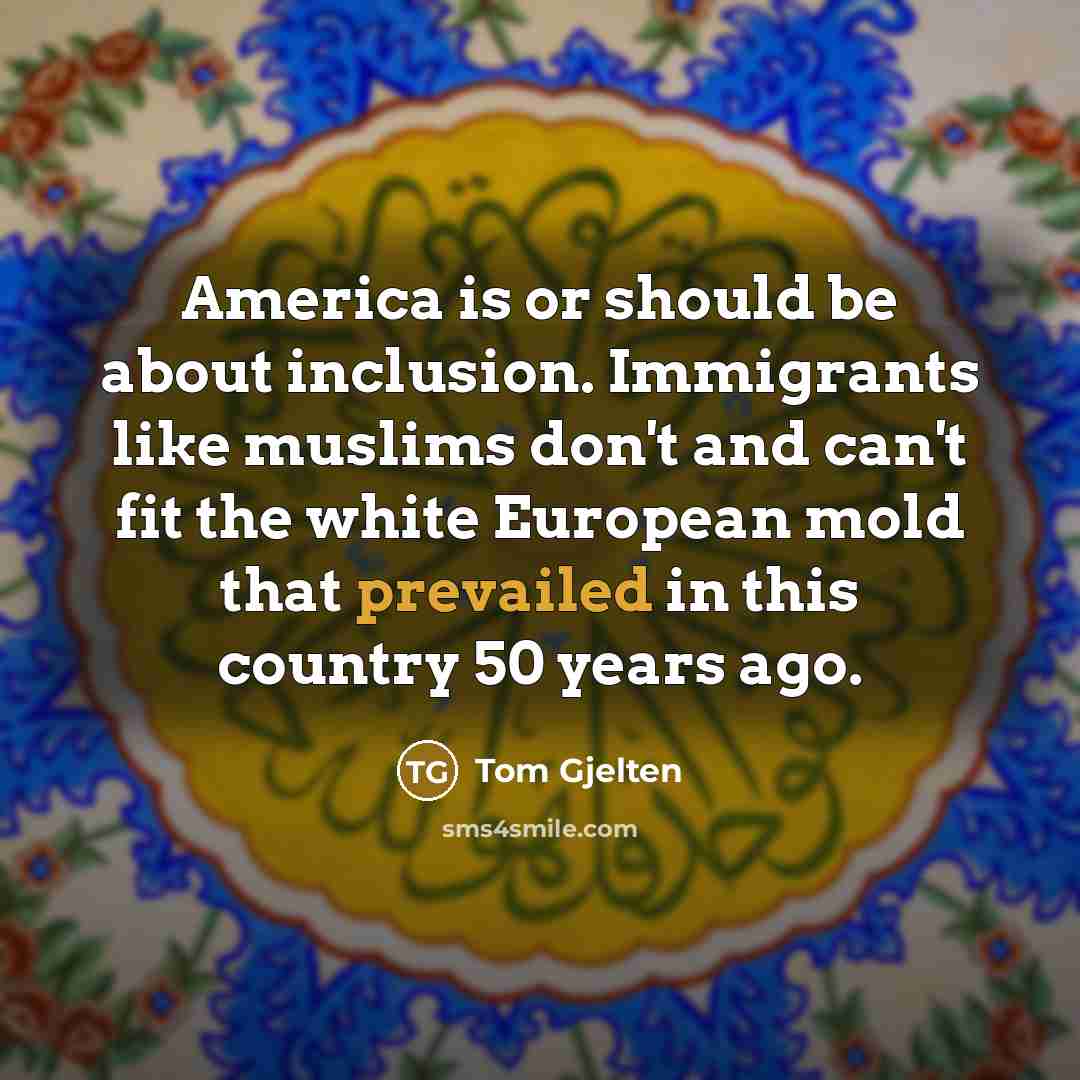 “America is or should be about inclusion. Immigrants like muslims don't and can't fit the white European mold that prevailed in this country 50 years ago.” quote by Tom Gjelten