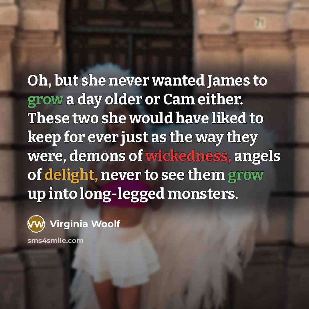 “Oh, but she never wanted James to grow a day older or Cam either. These two she would have liked to keep for ever just as the way they were, demons of wickedness, angels of delight, never to see them grow up into long-legged monsters.” quote by Virginia Woolf