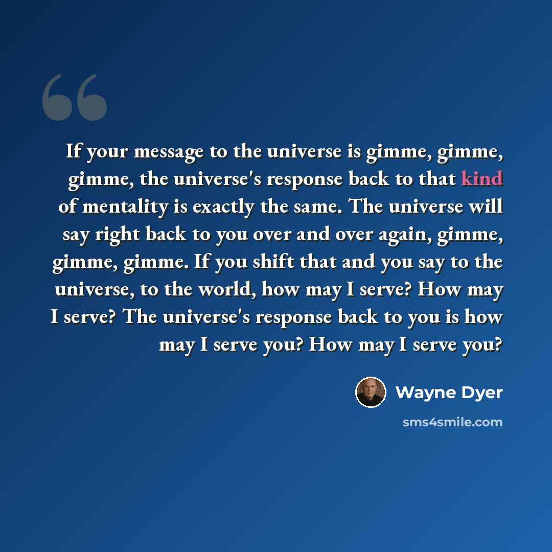 “If your message to the universe is gimme, gimme, gimme, the universe's response back to that kind of mentality is exactly the same. The universe will say right back to you over and over again, gimme, gimme, gimme. If you shift that and you say to the universe, to the world, how may I serve? How…” quote by Wayne Dyer