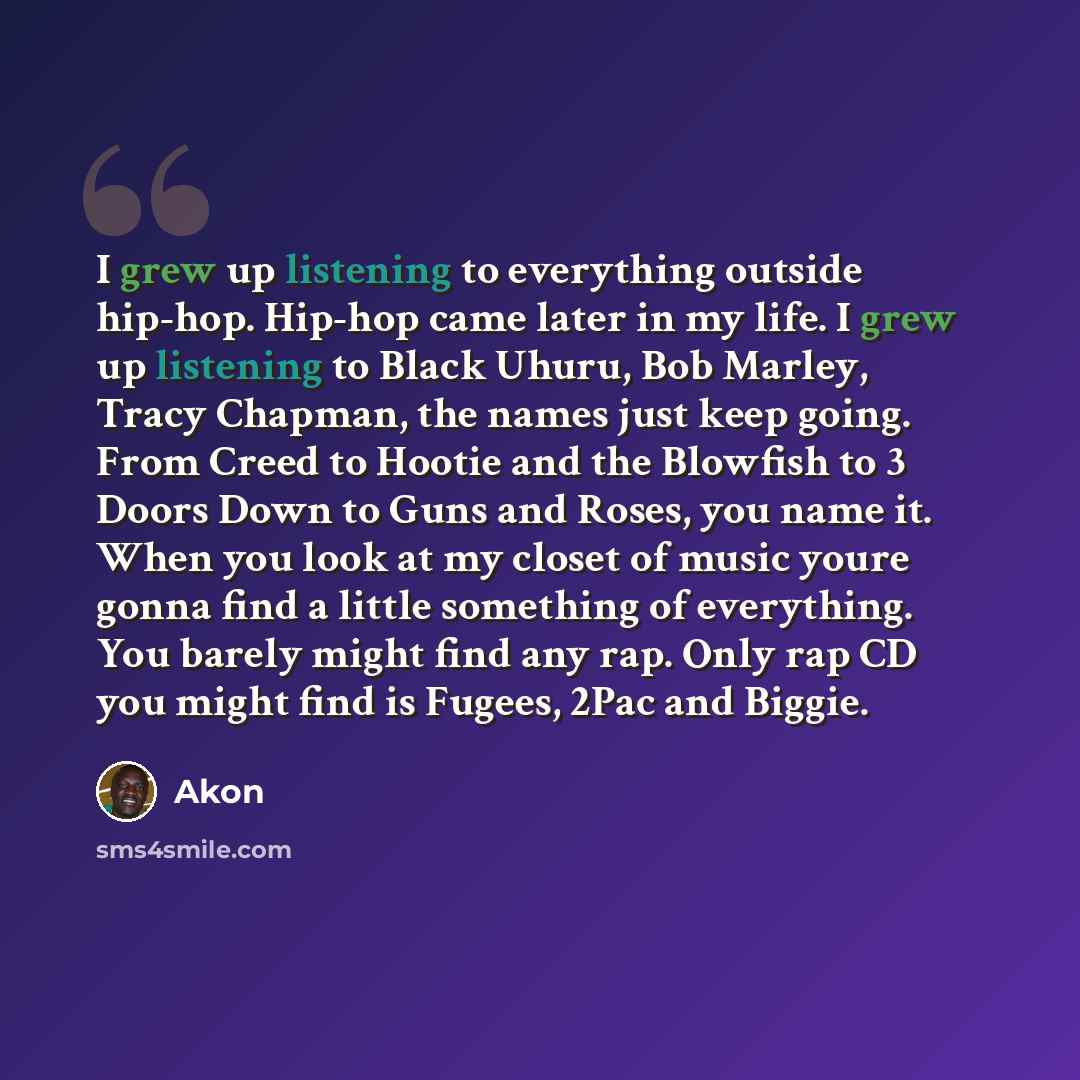 “I grew up listening to everything outside hip-hop. Hip-hop came later in my life. I grew up listening to Black Uhuru, Bob Marley, Tracy Chapman, the names just keep going. From Creed to Hootie and the Blowfish to 3 Doors Down to Guns and Roses, you name it. When you look at my closet of music…” quote by Akon