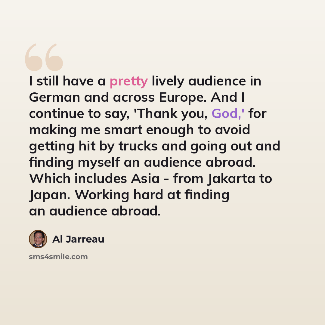 “I still have a pretty lively audience in German and across Europe. And I continue to say, 'Thank you, God,' for making me smart enough to avoid getting hit by trucks and going out and finding myself an audience abroad. Which includes Asia - from Jakarta to Japan. Working hard at finding an…” quote by Al Jarreau