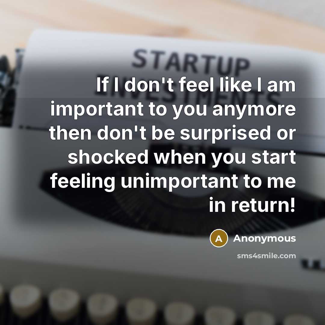 “If I don't feel like I am important to you anymore then don't be surprised or shocked when you start feeling unimportant to me in return!” quote by Anonymous