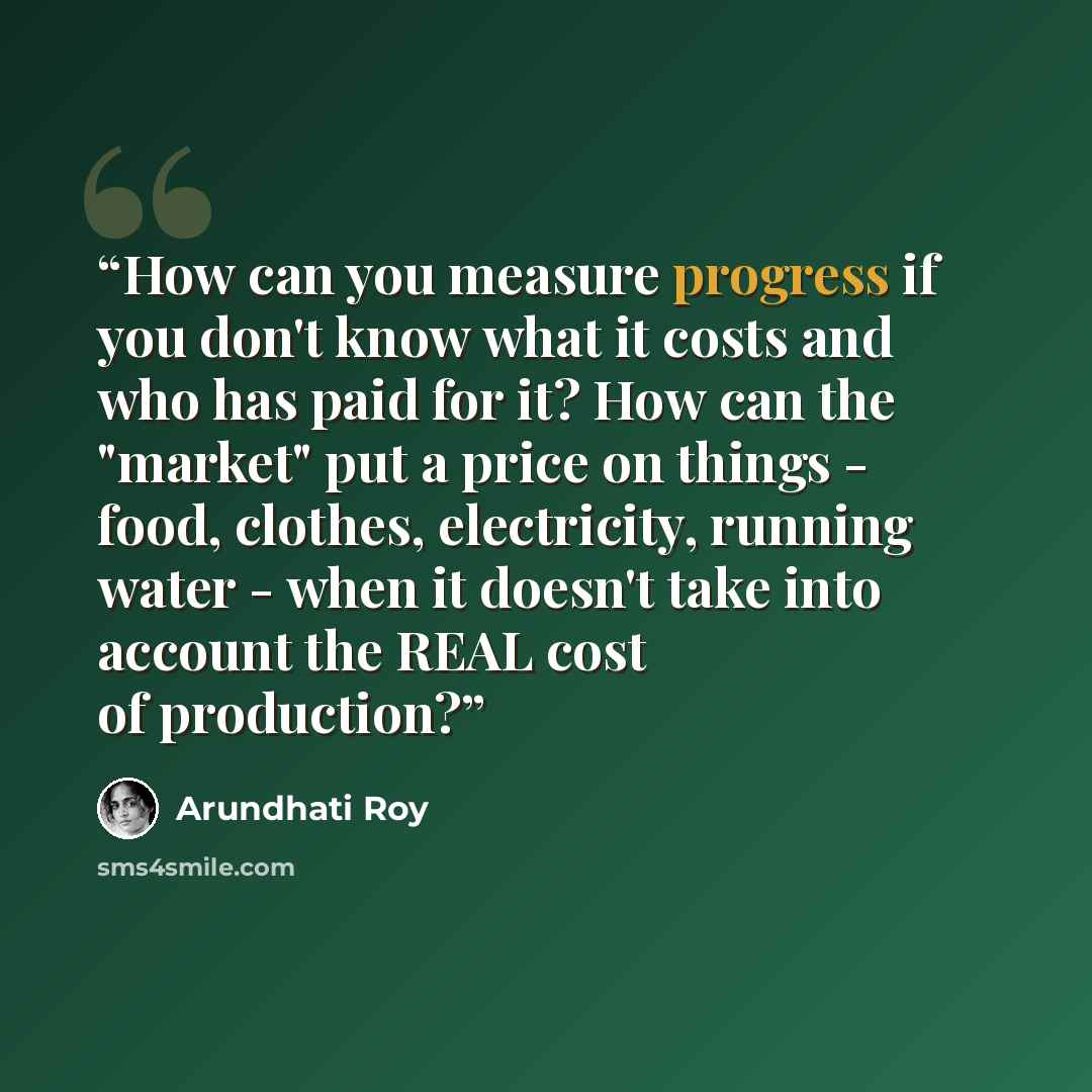 “How can you measure progress if you don't know what it costs and who has paid for it? How can the "market" put a price on things - food, clothes, electricity, running water - when it doesn't take into account the REAL cost of production?” quote by Arundhati Roy