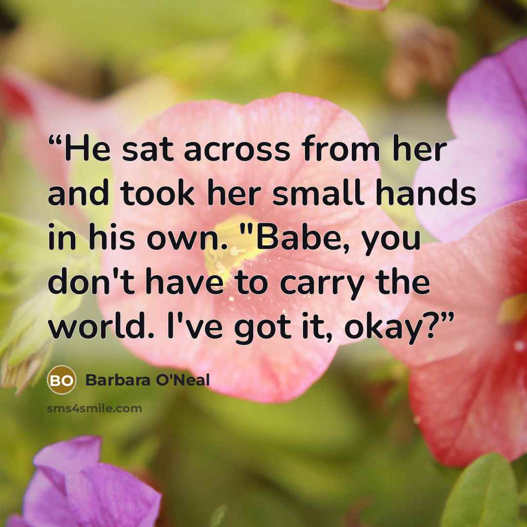 “He sat across from her and took her small hands in his own. "Babe, you don't have to carry the world. I've got it, okay?” quote by Barbara O'Neal