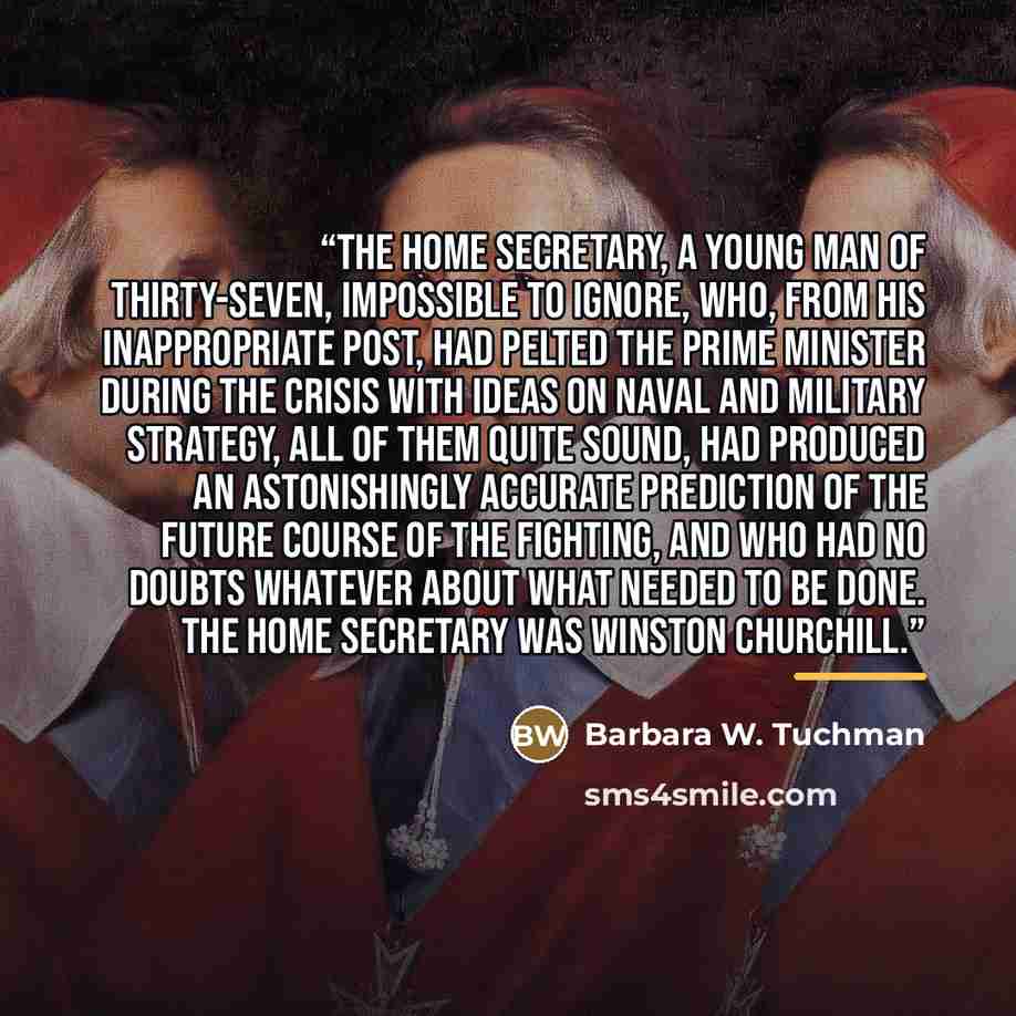 “the Home Secretary, a young man of thirty-seven, impossible to ignore, who, from his inappropriate post, had pelted the Prime Minister during the crisis with ideas on naval and military strategy, all of them quite sound, had produced an astonishingly accurate prediction of the future course of the…” quote by Barbara W. Tuchman
