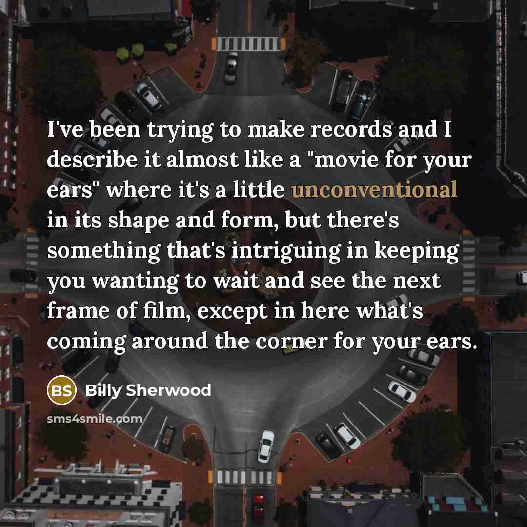 “I've been trying to make records and I describe it almost like a "movie for your ears" where it's a little unconventional in its shape and form, but there's something that's intriguing in keeping you wanting to wait and see the next frame of film, except in here what's coming around the corner for…” quote by Billy Sherwood