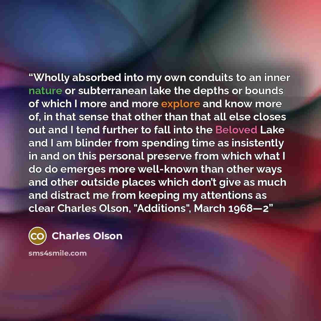 “Wholly absorbed into my own conduits to an inner nature or subterranean lake the depths or bounds of which I more and more explore and know more of, in that sense that other than that all else closes out and I tend further to fall into the Beloved Lake and I am blinder from spending time as…” quote by Charles Olson