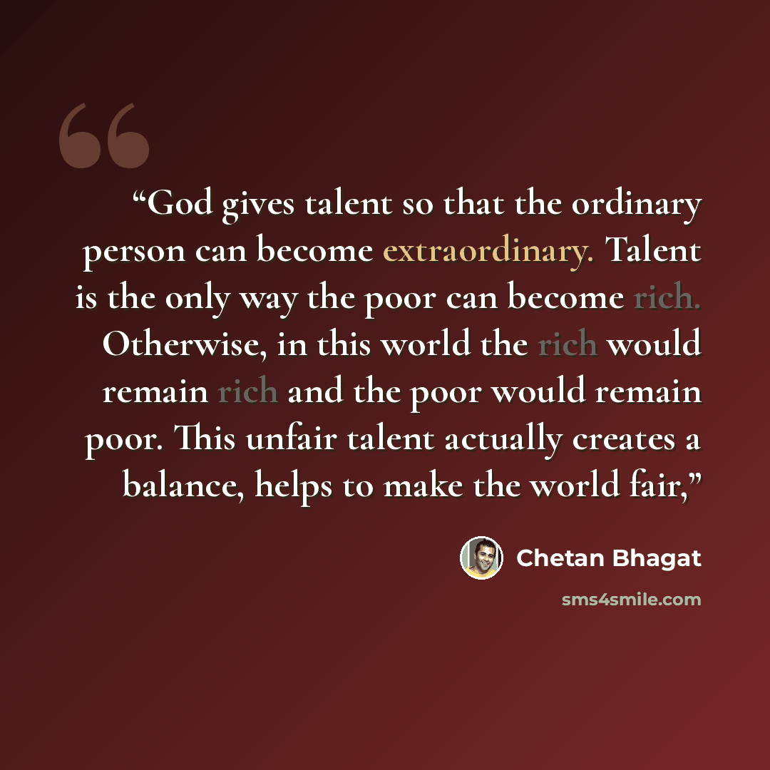 “God gives talent so that the ordinary person can become extraordinary. Talent is the only way the poor can become rich. Otherwise, in this world the rich would remain rich and the poor would remain poor. This unfair talent actually creates a balance, helps to make the world fair,” quote by Chetan Bhagat