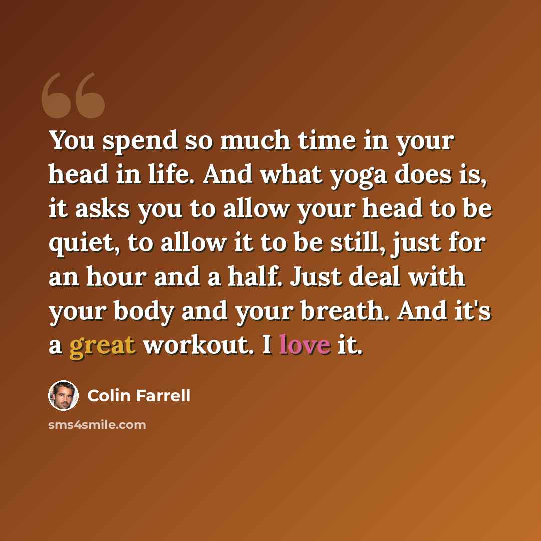 “You spend so much time in your head in life. And what yoga does is, it asks you to allow your head to be quiet, to allow it to be still, just for an hour and a half. Just deal with your body and your breath. And it's a great workout. I love it.” quote by Colin Farrell