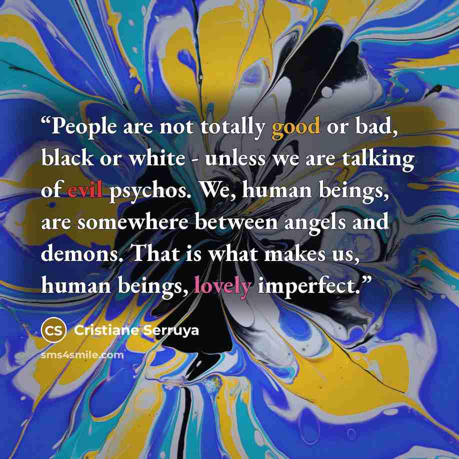 “People are not totally good or bad, black or white - unless we are talking of evil psychos. We, human beings, are somewhere between angels and demons. That is what makes us, human beings, lovely imperfect.” quote by Cristiane Serruya