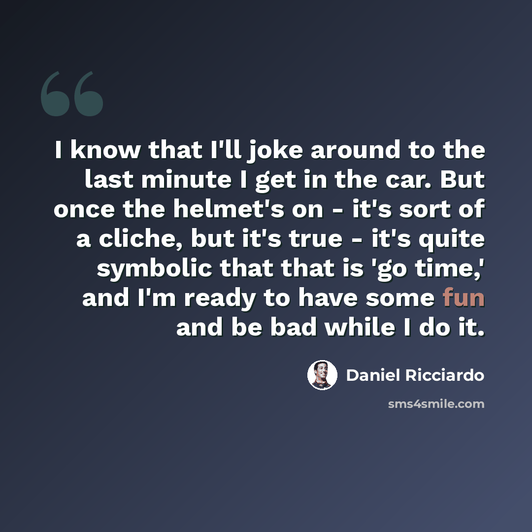 “I know that I'll joke around to the last minute I get in the car. But once the helmet's on - it's sort of a cliche, but it's true - it's quite symbolic that that is 'go time,' and I'm ready to have some fun and be bad while I do it.” quote by Daniel Ricciardo