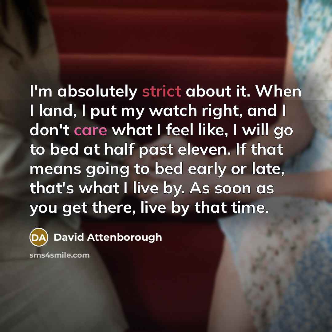 “I'm absolutely strict about it. When I land, I put my watch right, and I don't care what I feel like, I will go to bed at half past eleven. If that means going to bed early or late, that's what I live by. As soon as you get there, live by that time.” quote by David Attenborough