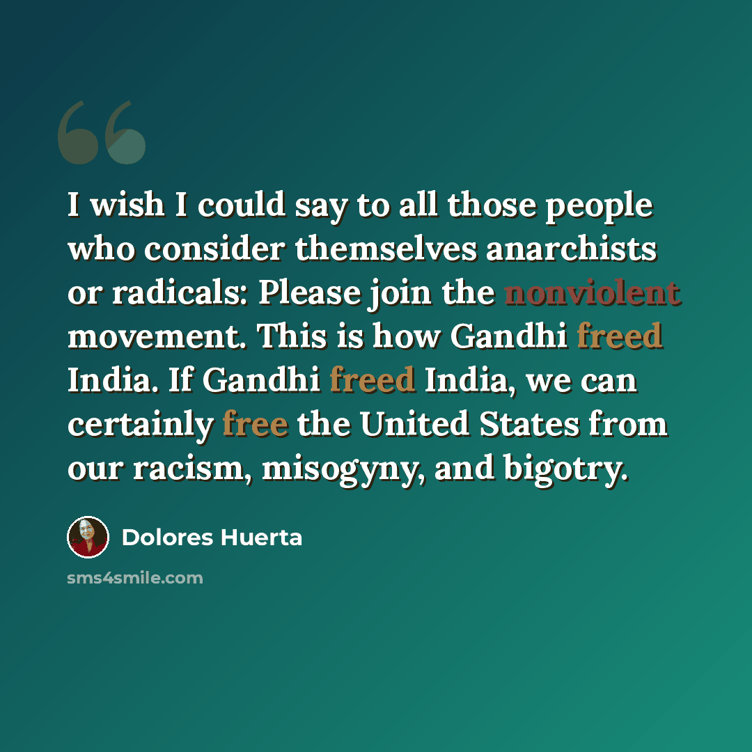 “I wish I could say to all those people who consider themselves anarchists or radicals: Please join the nonviolent movement. This is how Gandhi freed India. If Gandhi freed India, we can certainly free the United States from our racism, misogyny, and bigotry.” quote by Dolores Huerta