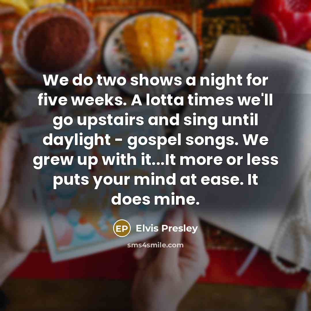 “We do two shows a night for five weeks. A lotta times we'll go upstairs and sing until daylight - gospel songs. We grew up with it...It more or less puts your mind at ease. It does mine.” quote by Elvis Presley