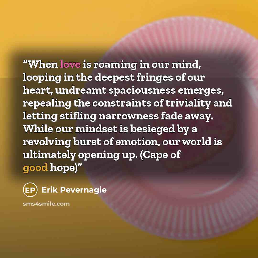 “When love is roaming in our mind, looping in the deepest fringes of our heart, undreamt spaciousness emerges, repealing the constraints of triviality and letting stifling narrowness fade away. While our mindset is besieged by a revolving burst of emotion, our world is ultimately opening up. (Cape…” quote by Erik Pevernagie