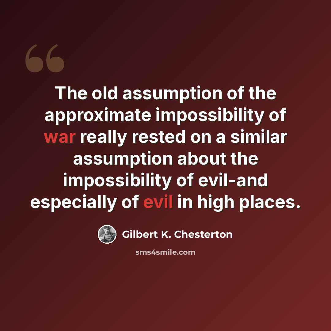 “The old assumption of the approximate impossibility of war really rested on a similar assumption about the impossibility of evil-and especially of evil in high places.” quote by Gilbert K. Chesterton