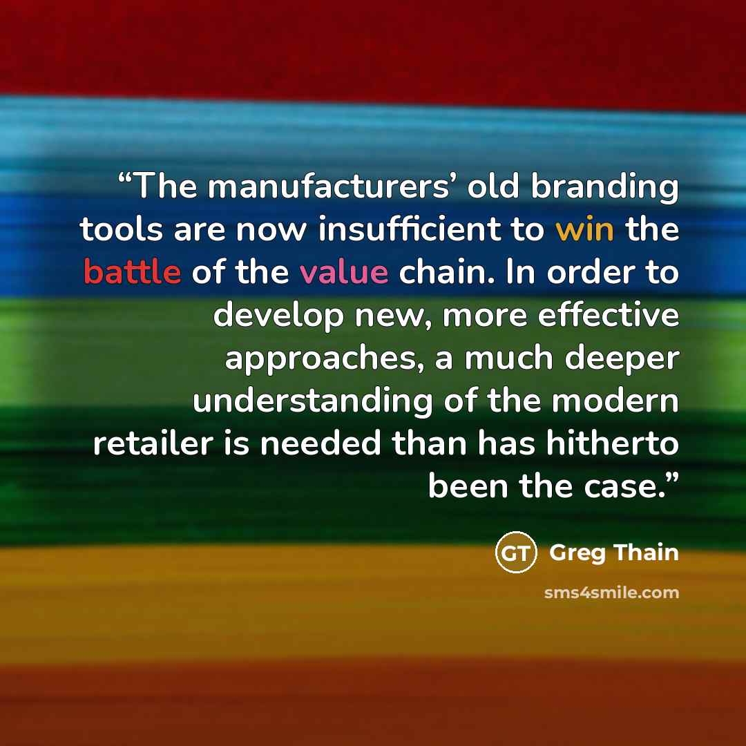 “The manufacturers’ old branding tools are now insufficient to win the battle of the value chain. In order to develop new, more effective approaches, a much deeper understanding of the modern retailer is needed than has hitherto been the case.” quote by Greg Thain
