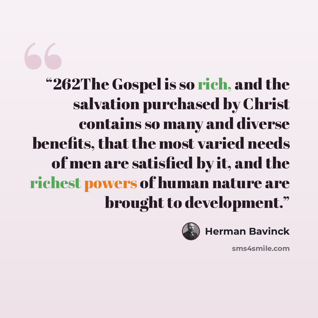 “262The Gospel is so rich, and the salvation purchased by Christ contains so many and diverse benefits, that the most varied needs of men are satisfied by it, and the richest powers of human nature are brought to development.” quote by Herman Bavinck
