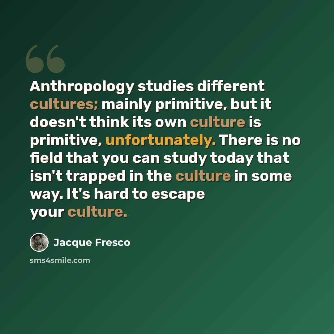 “Anthropology studies different cultures; mainly primitive, but it doesn't think its own culture is primitive, unfortunately. There is no field that you can study today that isn't trapped in the culture in some way. It's hard to escape your culture.” quote by Jacque Fresco