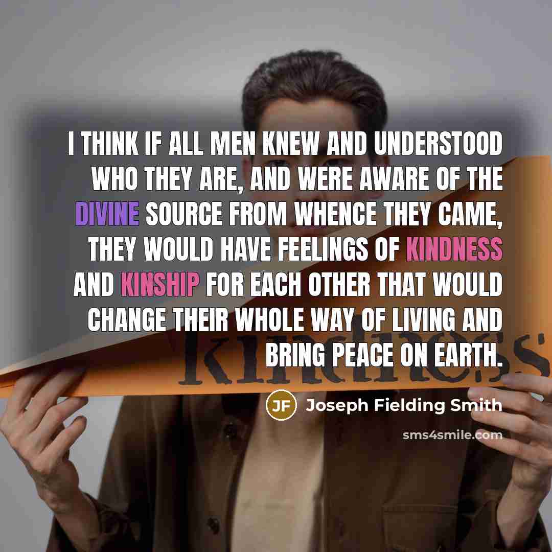 “I think if all men knew and understood who they are, and were aware of the divine source from whence they came, they would have feelings of kindness and kinship for each other that would change their whole way of living and bring peace on earth.” quote by Joseph Fielding Smith