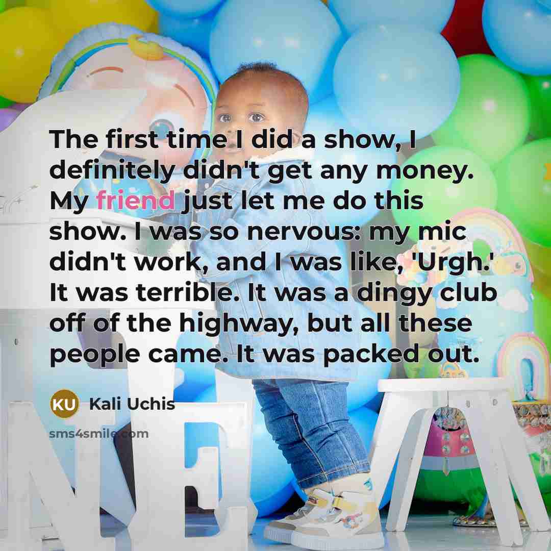 “The first time I did a show, I definitely didn't get any money. My friend just let me do this show. I was so nervous: my mic didn't work, and I was like, 'Urgh.' It was terrible. It was a dingy club off of the highway, but all these people came. It was packed out.” quote by Kali Uchis