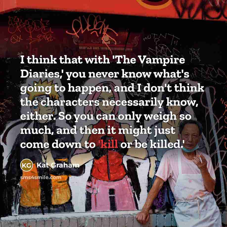 “I think that with 'The Vampire Diaries,' you never know what's going to happen, and I don't think the characters necessarily know, either. So you can only weigh so much, and then it might just come down to 'kill or be killed.'” quote by Kat Graham