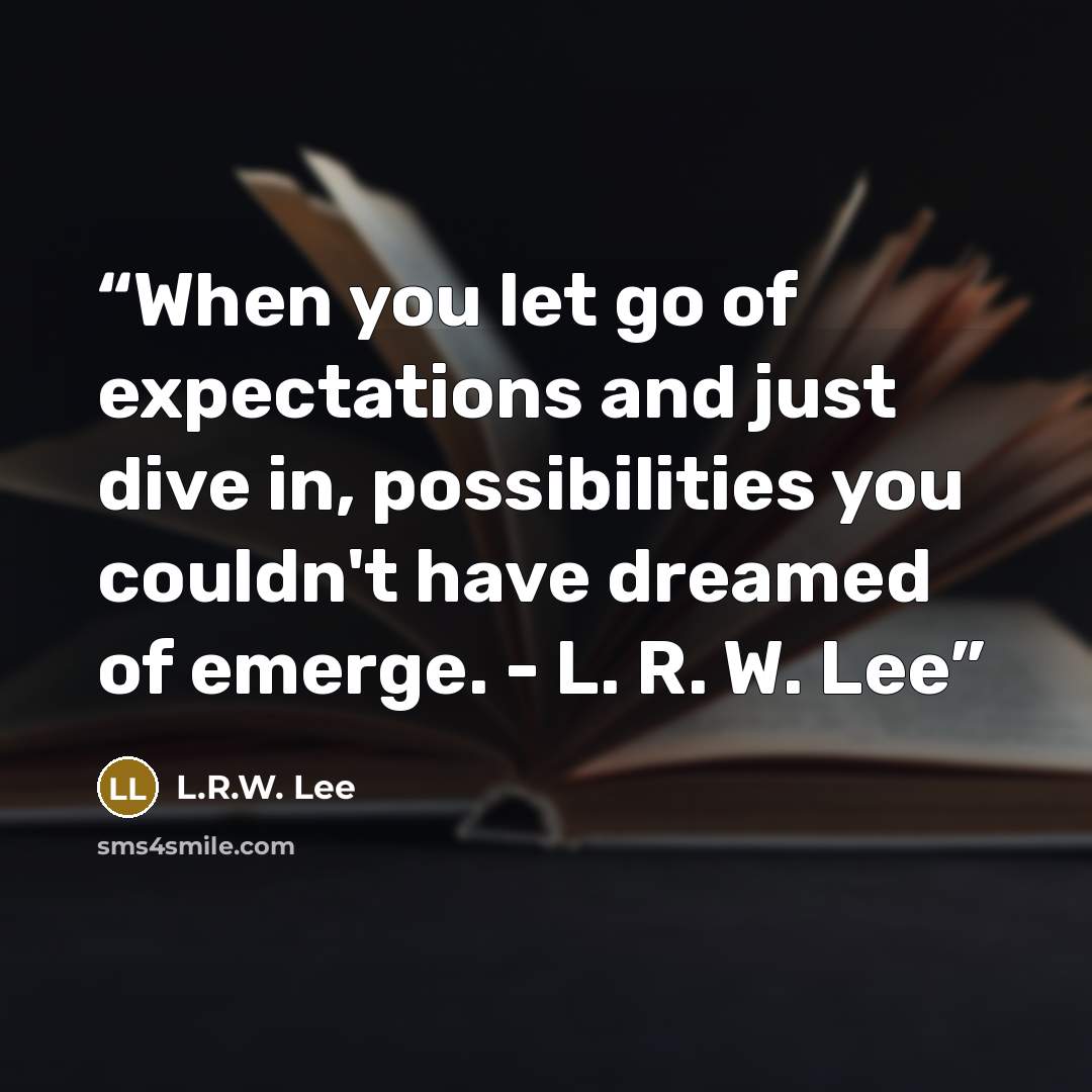 “When you let go of expectations and just dive in, possibilities you couldn't have dreamed of emerge. - L. R. W. Lee” quote by L.R.W. Lee