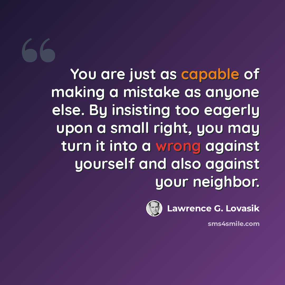 “You are just as capable of making a mistake as anyone else. By insisting too eagerly upon a small right, you may turn it into a wrong against yourself and also against your neighbor.” quote by Lawrence G. Lovasik