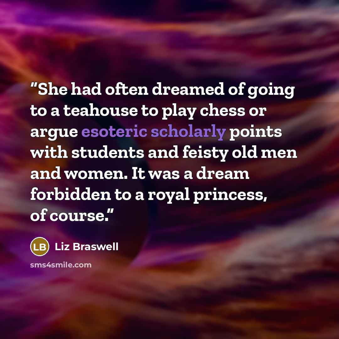 “She had often dreamed of going to a teahouse to play chess or argue esoteric scholarly points with students and feisty old men and women. It was a dream forbidden to a royal princess, of course.” quote by Liz Braswell