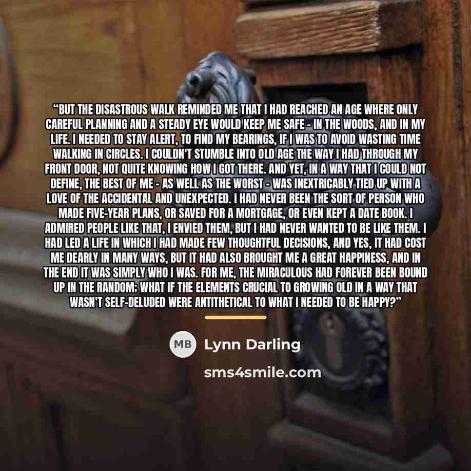 “But the disastrous walk reminded me that I had reached an age where only careful planning and a steady eye would keep me safe - in the woods, and in my life. I needed to stay alert, to find my bearings, if I was to avoid wasting time walking in circles. I couldn't stumble into old age the way I…” quote by Lynn Darling
