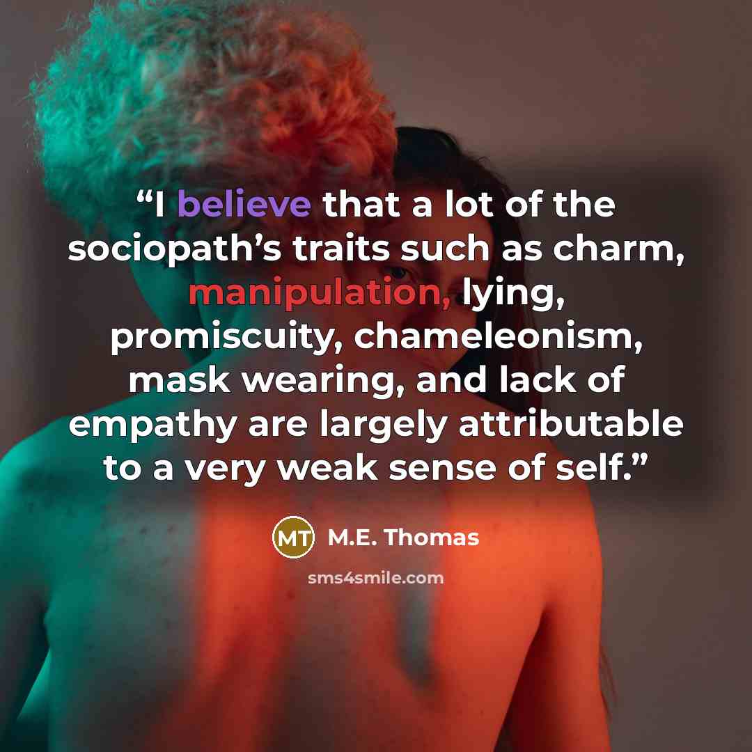 “I believe that a lot of the sociopath’s traits such as charm, manipulation, lying, promiscuity, chameleonism, mask wearing, and lack of empathy are largely attributable to a very weak sense of self.” quote by M.E. Thomas