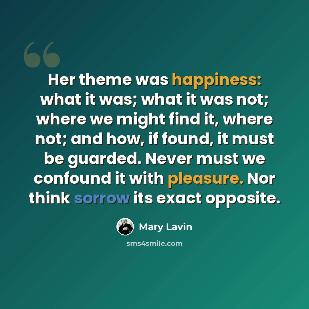 “Her theme was happiness: what it was; what it was not; where we might find it, where not; and how, if found, it must be guarded. Never must we confound it with pleasure. Nor think sorrow its exact opposite.” quote by Mary Lavin