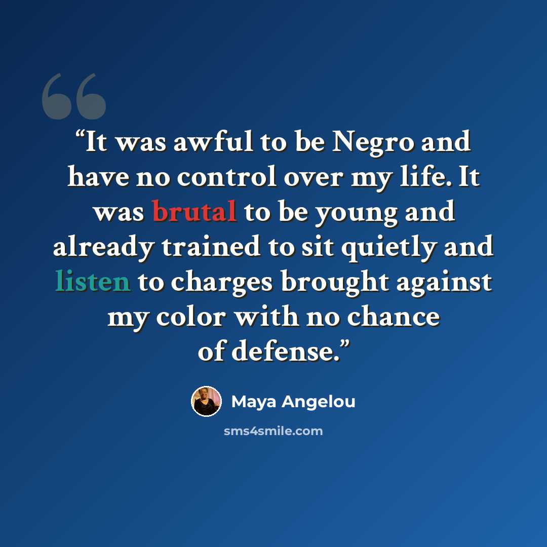“It was awful to be Negro and have no control over my life. It was brutal to be young and already trained to sit quietly and listen to charges brought against my color with no chance of defense.” quote by Maya Angelou