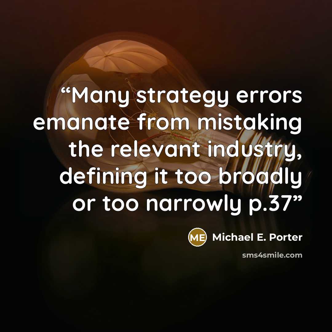 “Many strategy errors emanate from mistaking the relevant industry, defining it too broadly or too narrowly p.37” quote by Michael E. Porter