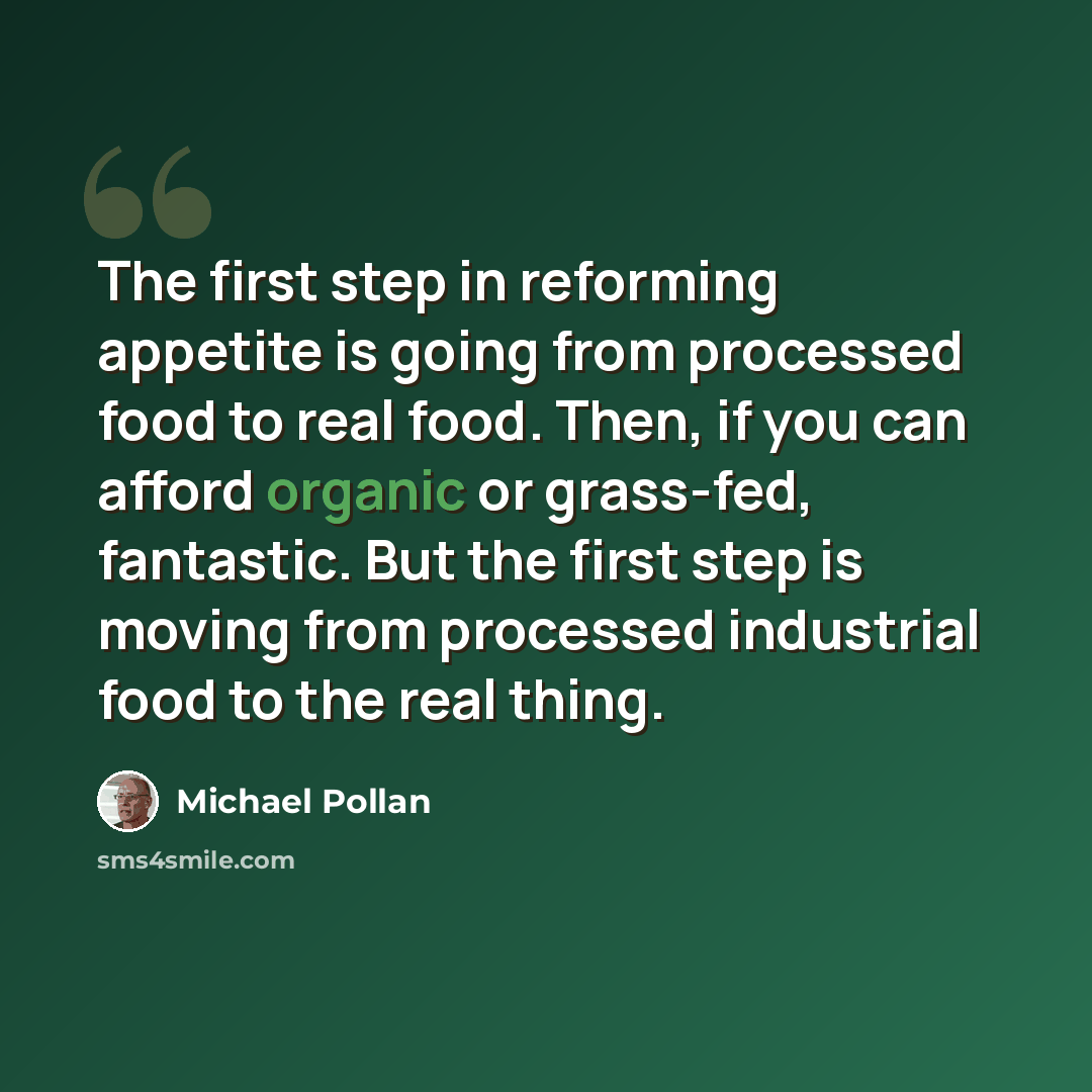 “The first step in reforming appetite is going from processed food to real food. Then, if you can afford organic or grass-fed, fantastic. But the first step is moving from processed industrial food to the real thing.” quote by Michael Pollan