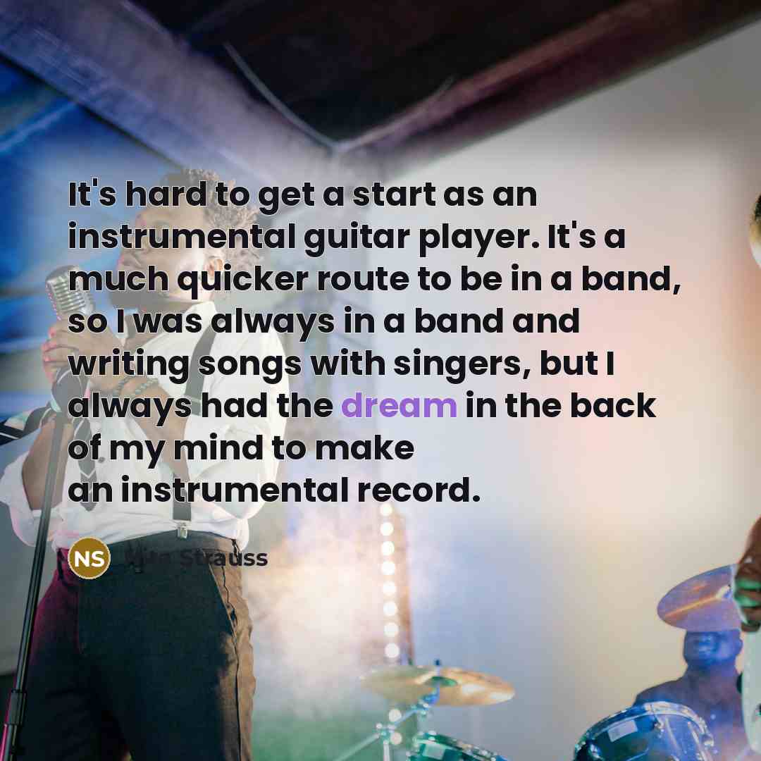 “It's hard to get a start as an instrumental guitar player. It's a much quicker route to be in a band, so I was always in a band and writing songs with singers, but I always had the dream in the back of my mind to make an instrumental record.” quote by Nita Strauss
