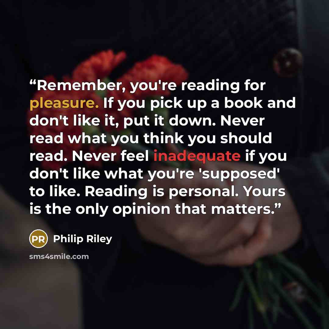 “Remember, you're reading for pleasure. If you pick up a book and don't like it, put it down. Never read what you think you should read. Never feel inadequate if you don't like what you're 'supposed' to like. Reading is personal. Yours is the only opinion that matters.” quote by Philip Riley