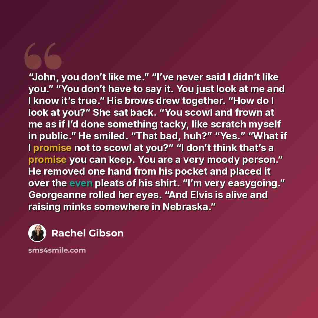 “John, you don’t like me.” “I’ve never said I didn’t like you.” “You don’t have to say it. You just look at me and I know it’s true.” His brows drew together. “How do I look at you?” She sat back. “You scowl and frown at me as if I’d done something tacky, like scratch myself in public.” He smiled…” quote by Rachel Gibson