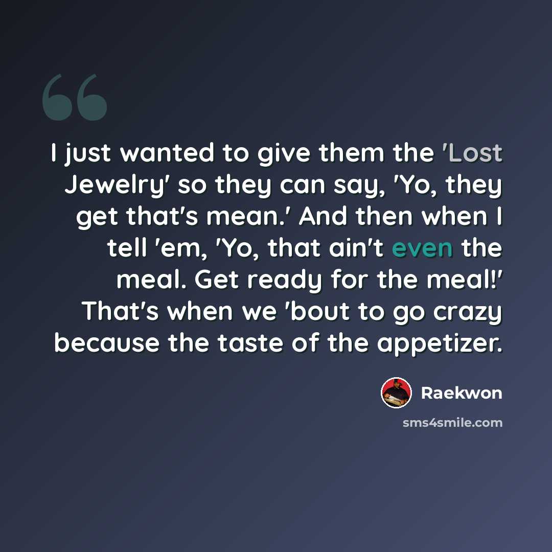 “I just wanted to give them the 'Lost Jewelry' so they can say, 'Yo, they get that's mean.' And then when I tell 'em, 'Yo, that ain't even the meal. Get ready for the meal!' That's when we 'bout to go crazy because the taste of the appetizer.” quote by Raekwon