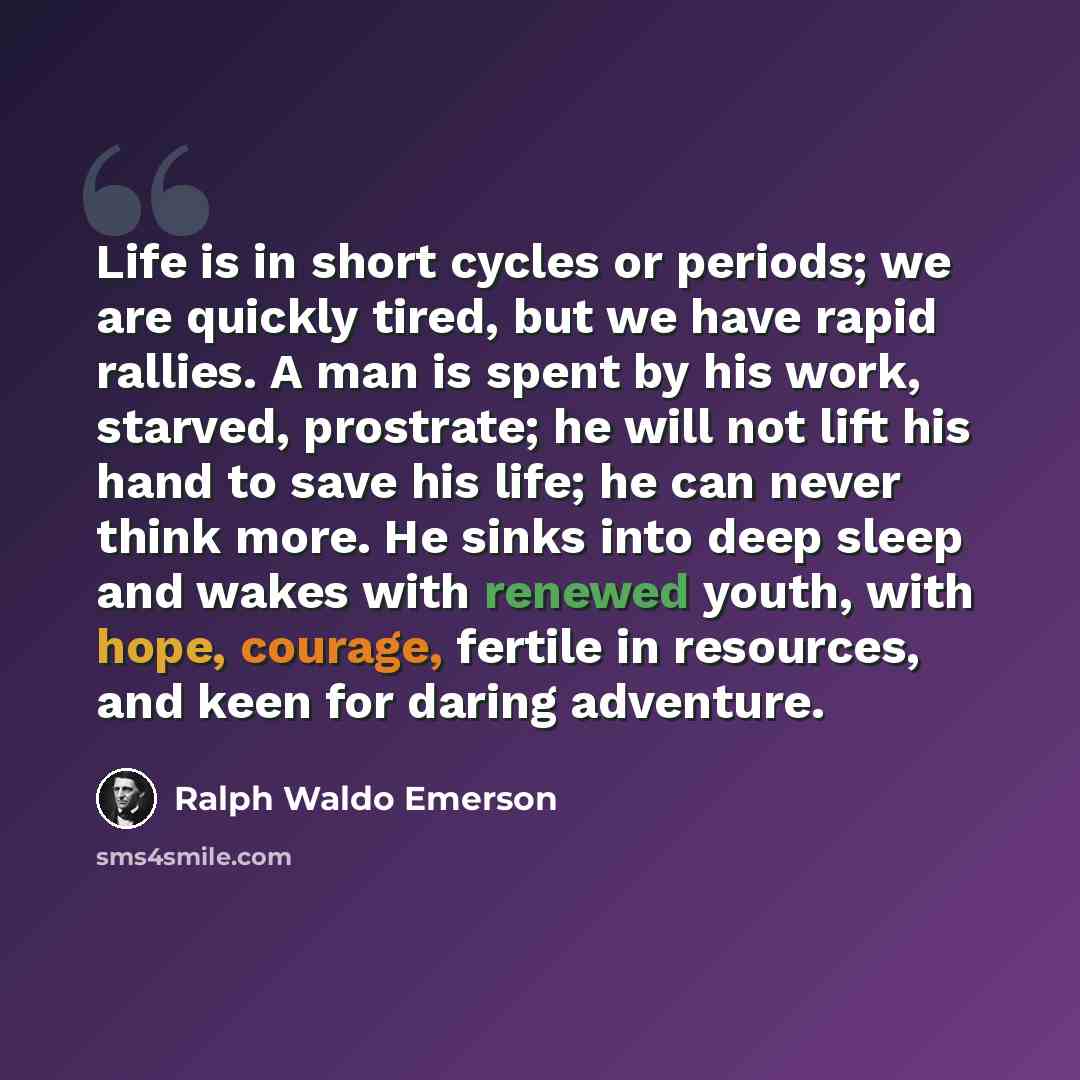 “Life is in short cycles or periods; we are quickly tired, but we have rapid rallies. A man is spent by his work, starved, prostrate; he will not lift his hand to save his life; he can never think more. He sinks into deep sleep and wakes with renewed youth, with hope, courage, fertile in resources…” quote by Ralph Waldo Emerson
