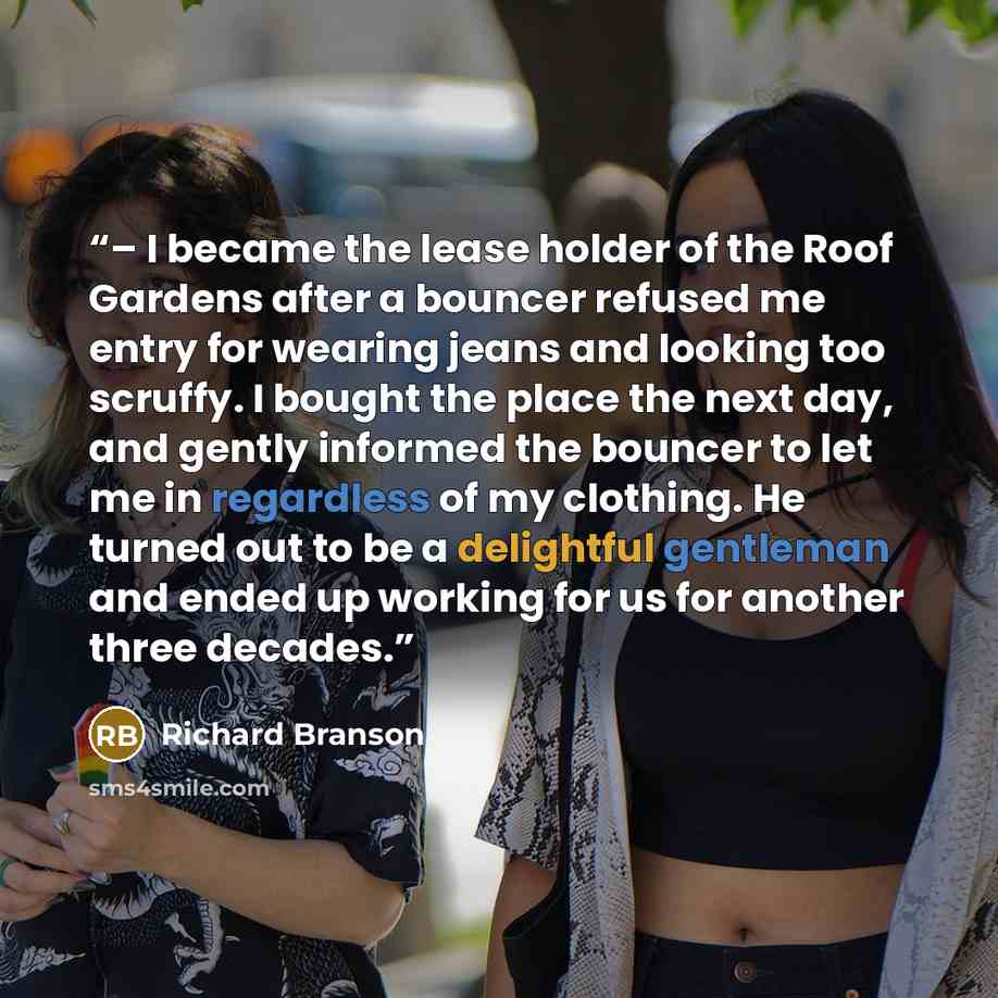 “– I became the lease holder of the Roof Gardens after a bouncer refused me entry for wearing jeans and looking too scruffy. I bought the place the next day, and gently informed the bouncer to let me in regardless of my clothing. He turned out to be a delightful gentleman and ended up working for…” quote by Richard Branson