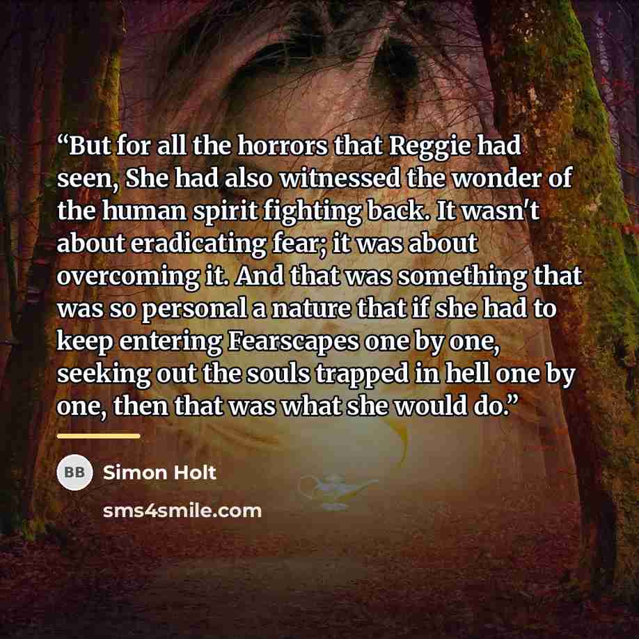 “But for all the horrors that Reggie had seen, She had also witnessed the wonder of the human spirit fighting back. It wasn't about eradicating fear; it was about overcoming it. And that was something that was so personal a nature that if she had to keep entering Fearscapes one by one, seeking out…” quote by Simon Holt