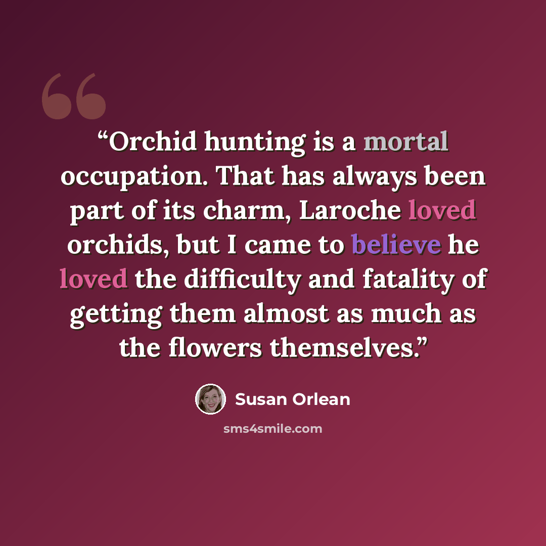 “Orchid hunting is a mortal occupation. That has always been part of its charm, Laroche loved orchids, but I came to believe he loved the difficulty and fatality of getting them almost as much as the flowers themselves.” quote by Susan Orlean