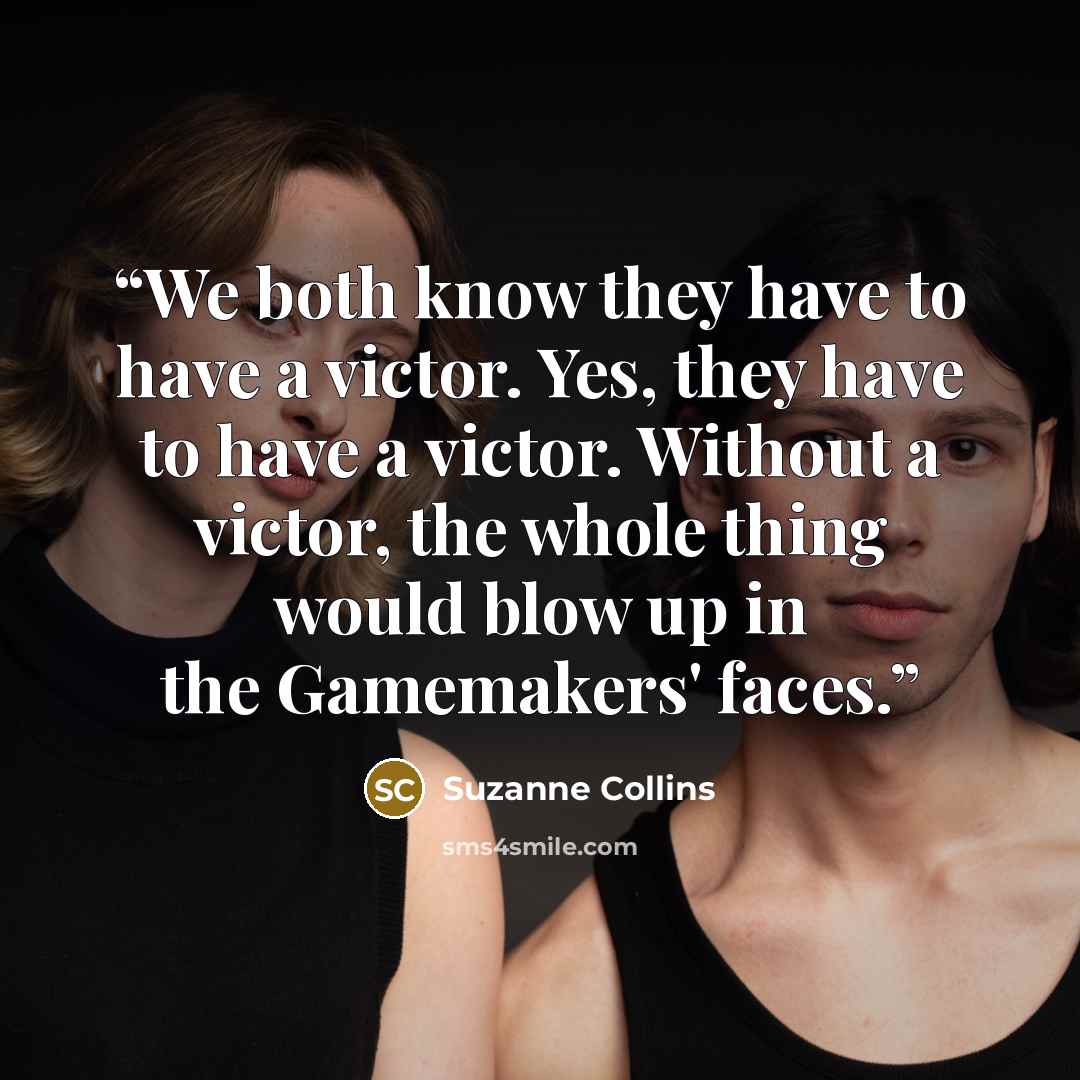 “We both know they have to have a victor. Yes, they have to have a victor. Without a victor, the whole thing would blow up in the Gamemakers' faces.” quote by Suzanne Collins