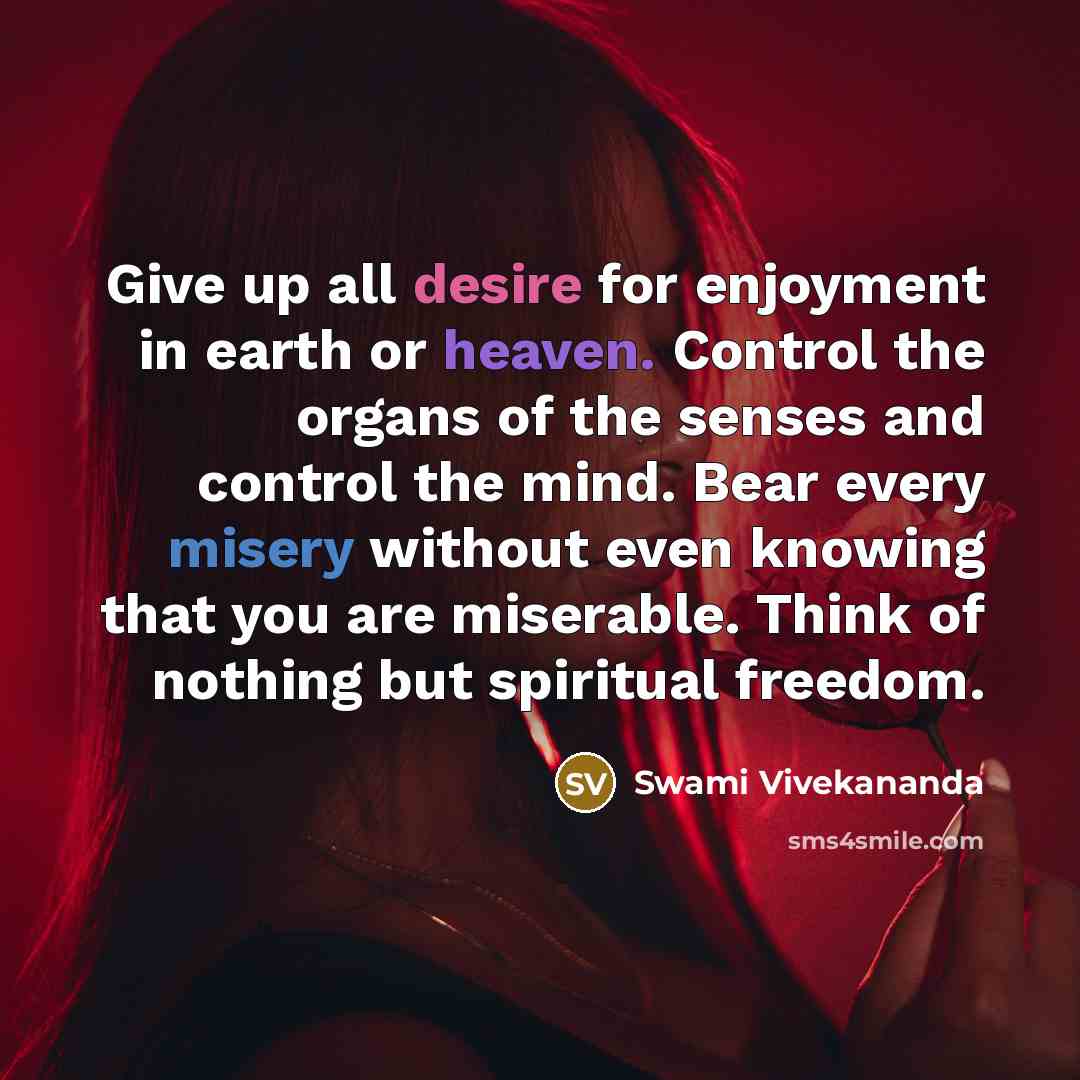 “Give up all desire for enjoyment in earth or heaven. Control the organs of the senses and control the mind. Bear every misery without even knowing that you are miserable. Think of nothing but spiritual freedom.” quote by Swami Vivekananda