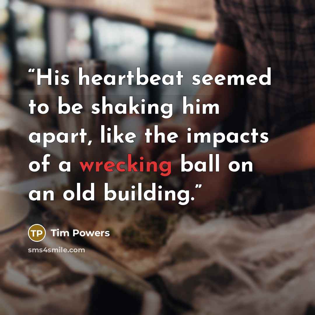 “His heartbeat seemed to be shaking him apart, like the impacts of a wrecking ball on an old building.” quote by Tim Powers