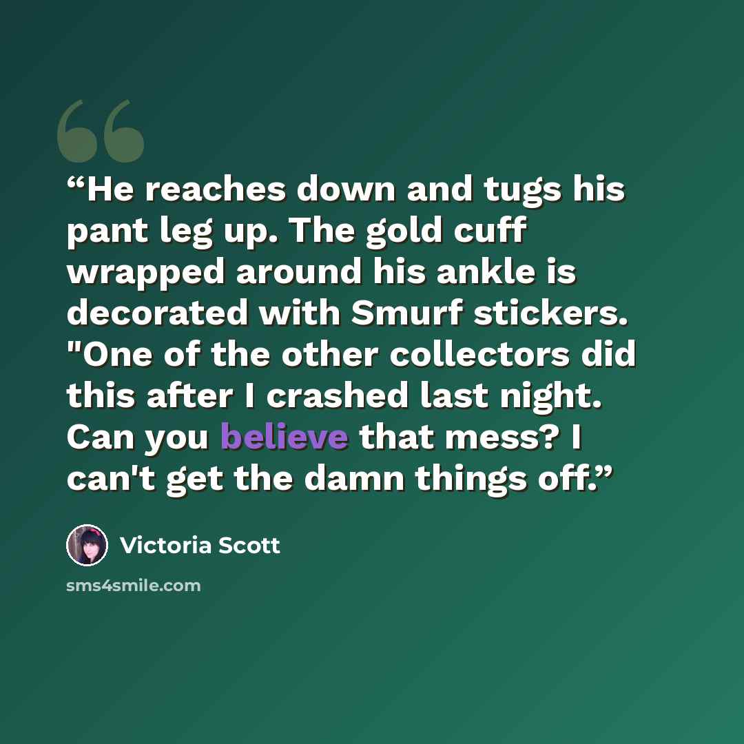 “He reaches down and tugs his pant leg up. The gold cuff wrapped around his ankle is decorated with Smurf stickers. "One of the other collectors did this after I crashed last night. Can you believe that mess? I can't get the damn things off.” quote by Victoria Scott