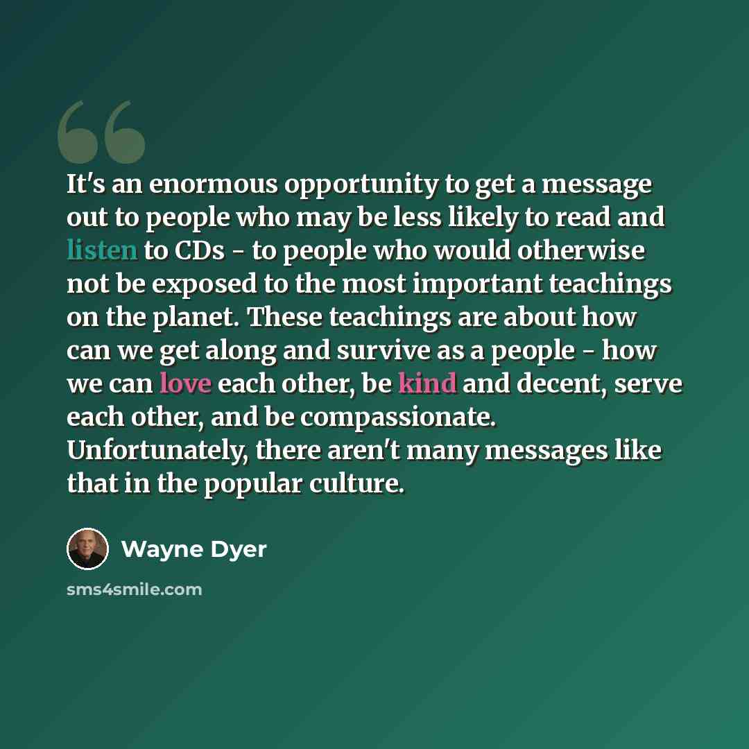 “It's an enormous opportunity to get a message out to people who may be less likely to read and listen to CDs - to people who would otherwise not be exposed to the most important teachings on the planet. These teachings are about how can we get along and survive as a people - how we can love each…” quote by Wayne Dyer